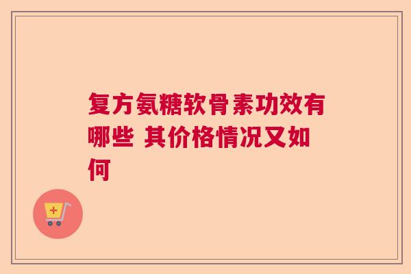 复方氨糖软骨素功效有哪些 其价格情况又如何