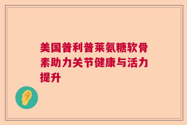 美国普利普莱氨糖软骨素助力关节健康与活力提升 美国普利普莱氨糖软骨素助力关节健康与活力提升