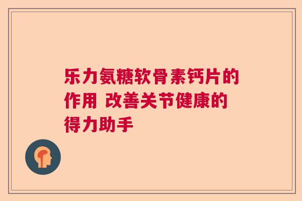 乐力氨糖软骨素钙片的作用 改善关节健康的得力助手