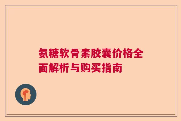 氨糖软骨素胶囊价格全面解析与购买指南