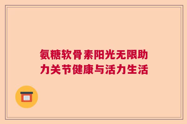 氨糖软骨素阳光无限助力关节健康与活力生活