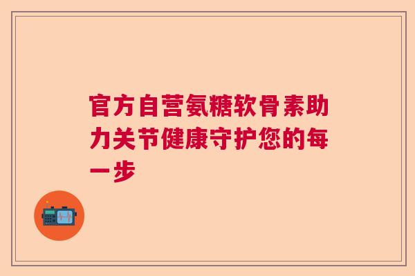 官方自营氨糖软骨素助力关节健康守护您的每一步
