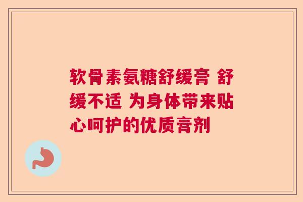 软骨素氨糖舒缓膏 舒缓不适 为身体带来贴心呵护的优质膏剂 软骨素氨糖舒缓膏 舒缓不适 为身体带来贴心呵护的优质膏剂