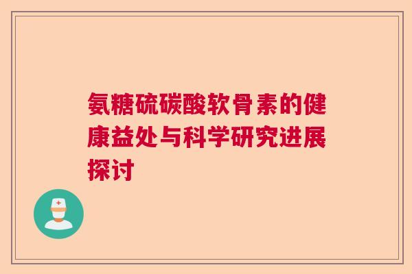 氨糖硫碳酸软骨素的健康益处与科学研究进展探讨