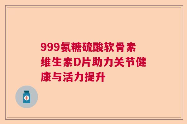 999氨糖硫酸软骨素维生素D片助力关节健康与活力提升