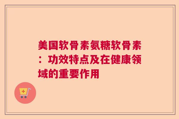 美国软骨素氨糖软骨素：功效特点及在健康领域的重要作用