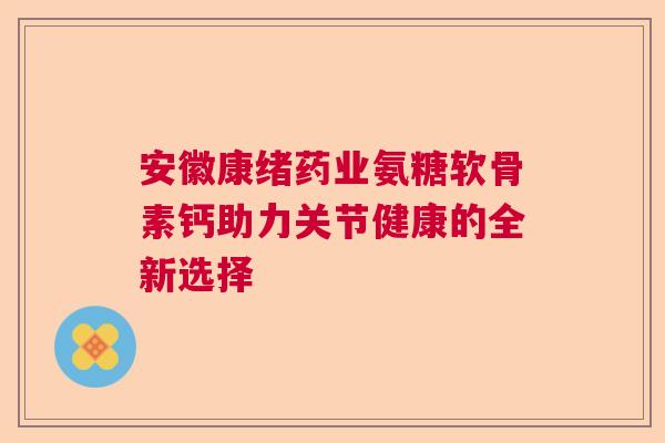 安徽康绪药业氨糖软骨素钙助力关节健康的全新选择