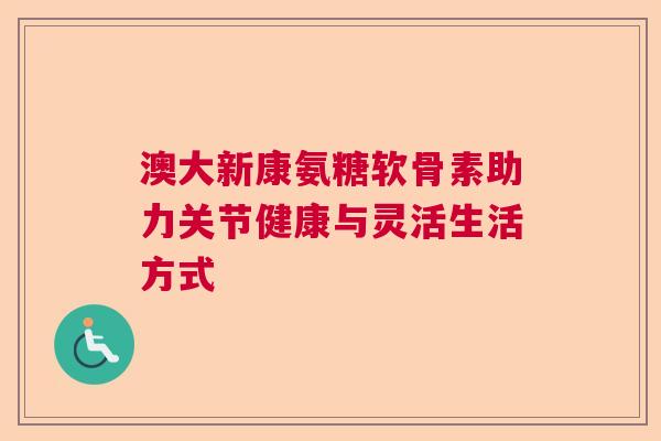澳大新康氨糖软骨素助力关节健康与灵活生活方式