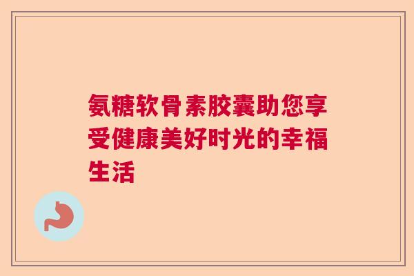 氨糖软骨素胶囊助您享受健康美好时光的幸福生活