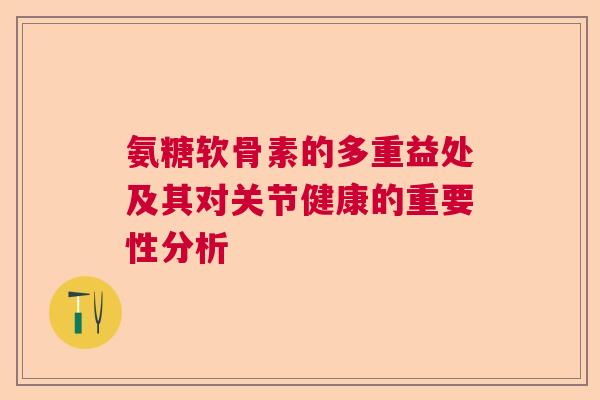 氨糖软骨素的多重益处及其对关节健康的重要性分析