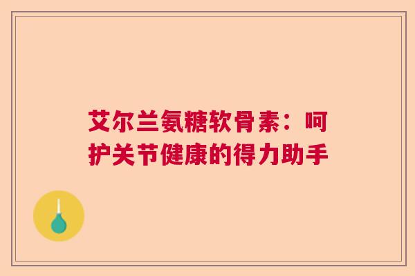 艾尔兰氨糖软骨素：呵护关节健康的得力助手