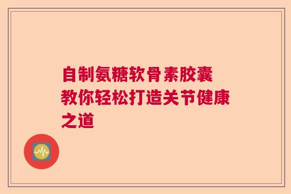 自制氨糖软骨素胶囊 教你轻松打造关节健康之道