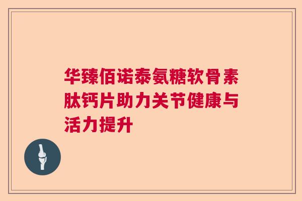 华臻佰诺泰氨糖软骨素肽钙片助力关节健康与活力提升