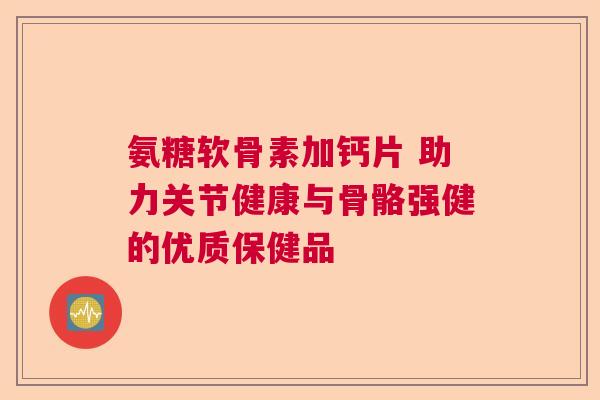 氨糖软骨素加钙片 助力关节健康与骨骼强健的优质保健品