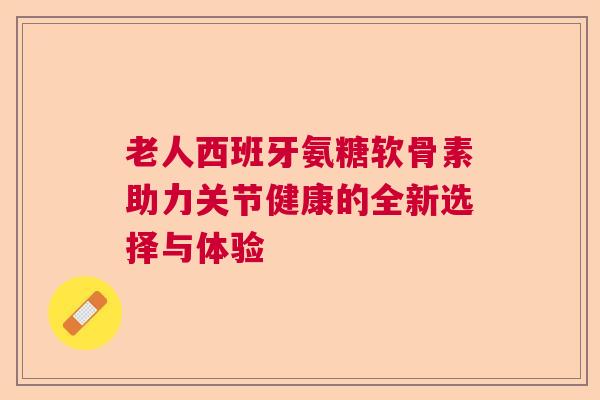 老人西班牙氨糖软骨素助力关节健康的全新选择与体验