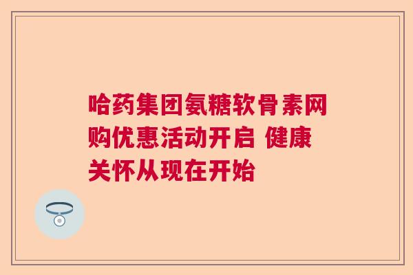 哈药集团氨糖软骨素网购优惠活动开启 健康关怀从现在开始 哈药集团氨糖软骨素网购优惠活动开启 健康关怀从现在开始