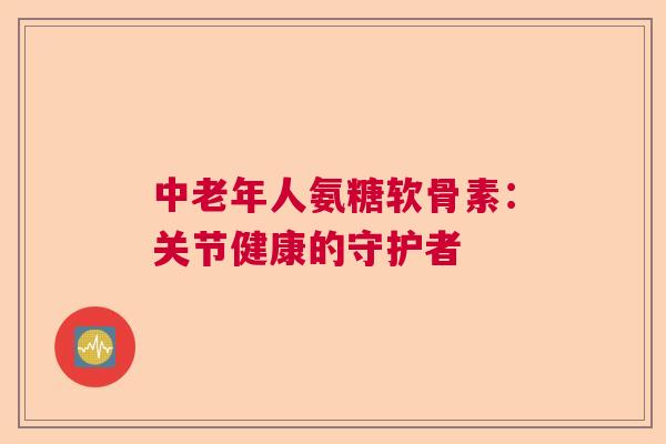 中老年人氨糖软骨素：关节健康的守护者