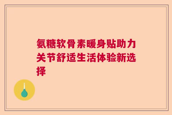 氨糖软骨素暖身贴助力关节舒适生活体验新选择 氨糖软骨素暖身贴助力关节舒适生活体验新选择