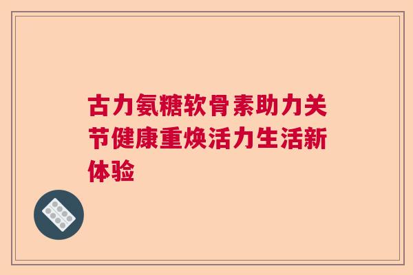 古力氨糖软骨素助力关节健康重焕活力生活新体验