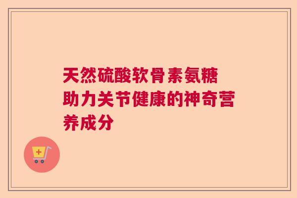 天然硫酸软骨素氨糖 助力关节健康的神奇营养成分