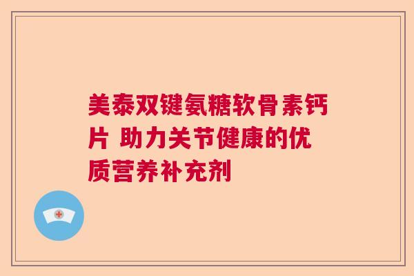 美泰双键氨糖软骨素钙片 助力关节健康的优质营养补充剂 美泰双键氨糖软骨素钙片 助力关节健康的优质营养补充剂
