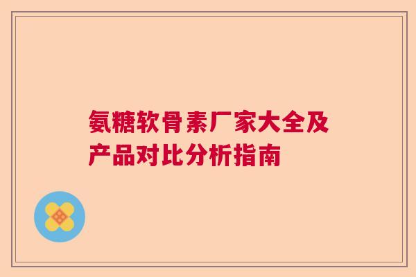 氨糖软骨素厂家大全及产品对比分析指南