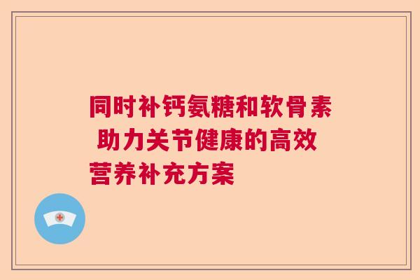 同时补钙氨糖和软骨素 助力关节健康的高效营养补充方案