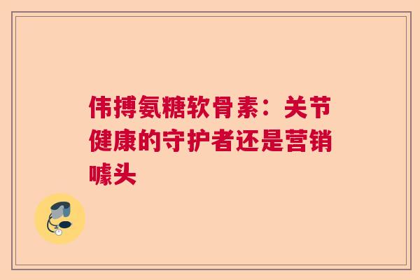 伟搏氨糖软骨素：关节健康的守护者还是营销噱头