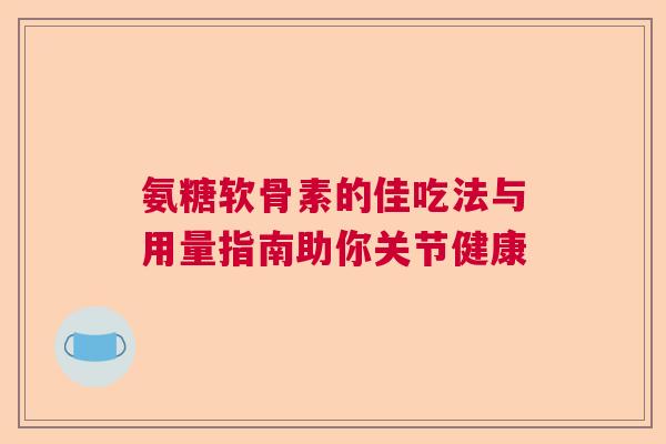 氨糖软骨素的佳吃法与用量指南助你关节健康