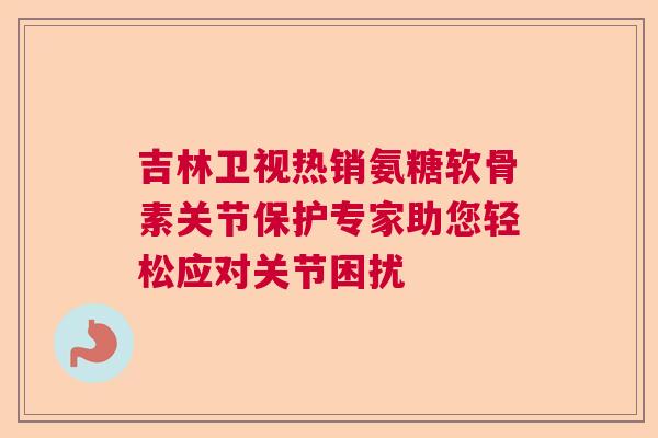 吉林卫视热销氨糖软骨素关节保护专家助您轻松应对关节困扰