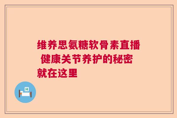 维养思氨糖软骨素直播 健康关节养护的秘密就在这里