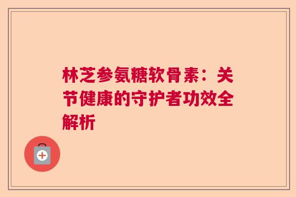 林芝参氨糖软骨素：关节健康的守护者功效全解析