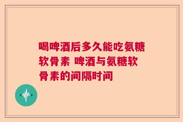 喝啤酒后多久能吃氨糖软骨素 啤酒与氨糖软骨素的间隔时间