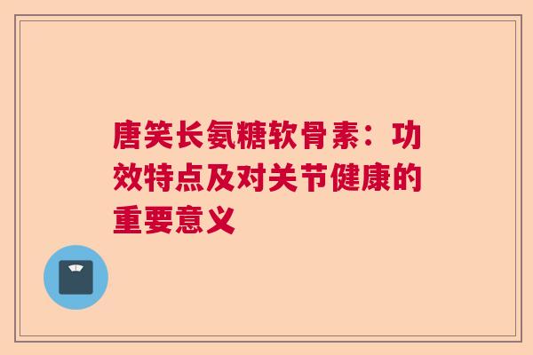 唐笑长氨糖软骨素：功效特点及对关节健康的重要意义