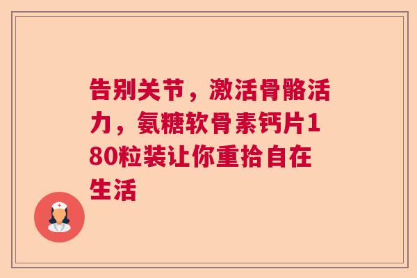 告别关节，激活骨骼活力，氨糖软骨素钙片180粒装让你重拾自在生活