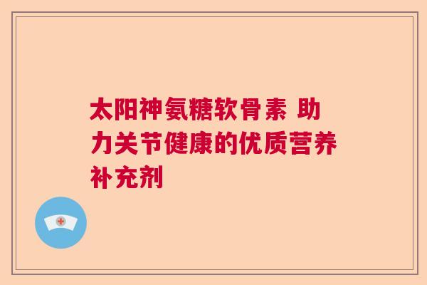 太阳神氨糖软骨素 助力关节健康的优质营养补充剂 太阳神氨糖软骨素 助力关节健康的优质营养补充剂