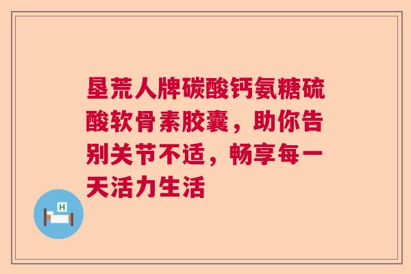 垦荒人牌碳酸钙氨糖硫酸软骨素胶囊,助你告别关节不适,畅享每一天活力生活 垦荒人牌碳酸钙氨糖硫酸软骨素胶囊,助你告别关节不适,畅享每一天活力生活