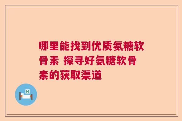 哪里能找到优质氨糖软骨素 探寻好氨糖软骨素的获取渠道