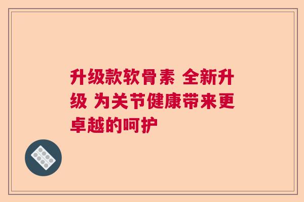 升级款软骨素 全新升级 为关节健康带来更卓越的呵护 升级款软骨素 全新升级 为关节健康带来更卓越的呵护