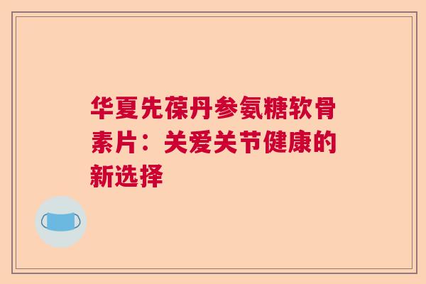 华夏先葆丹参氨糖软骨素片:关爱关节健康的新选择 华夏先葆丹参氨糖软骨素片:关爱关节健康的新选择