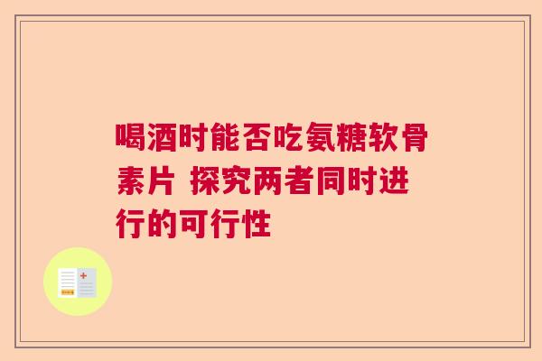 喝酒时能否吃氨糖软骨素片 探究两者同时进行的可行性