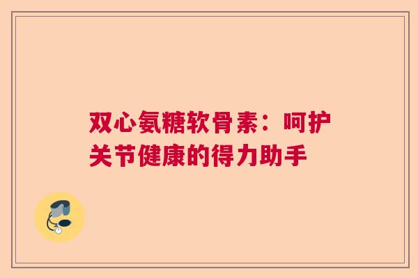 双心氨糖软骨素：呵护关节健康的得力助手