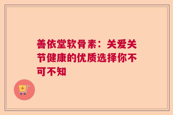 善依堂软骨素:关爱关节健康的优质选择你不可不知 善依堂软骨素:关爱关节健康的优质选择你不可不知