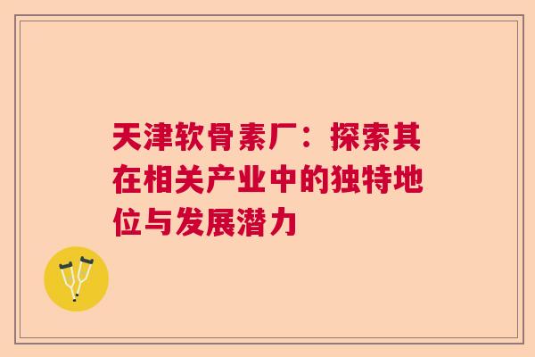 天津软骨素厂：探索其在相关产业中的独特地位与发展潜力