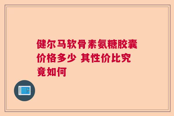 健尔马软骨素氨糖胶囊价格多少 其性价比究竟如何