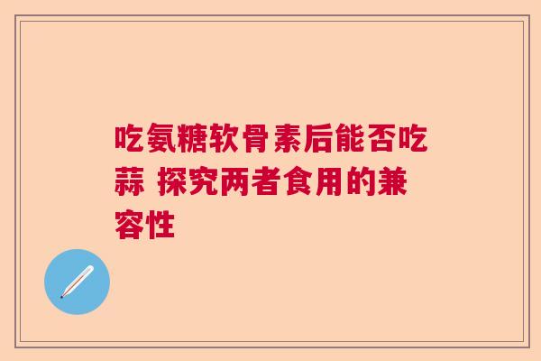 吃氨糖软骨素后能否吃蒜 探究两者食用的兼容性