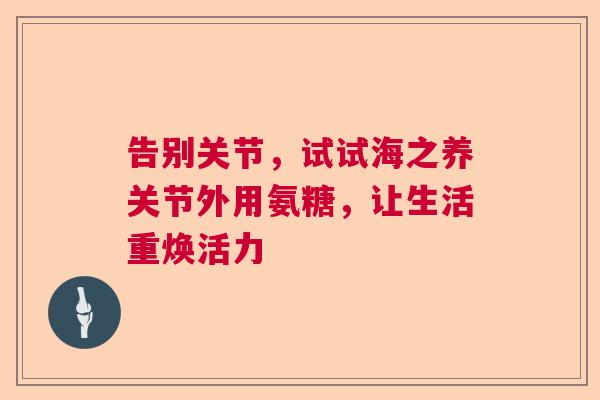 告别关节,试试海之养关节外用氨糖,让生活重焕活力 告别关节,试试海之养关节外用氨糖,让生活重焕活力