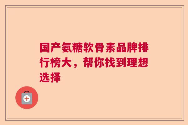 国产氨糖软骨素品牌排行榜大,帮你找到理想选择 国产氨糖软骨素品牌排行榜大,帮你找到理想选择
