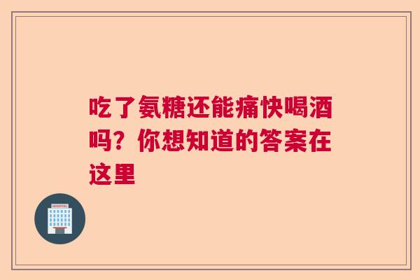 吃了氨糖还能痛快喝酒吗？你想知道的答案在这里