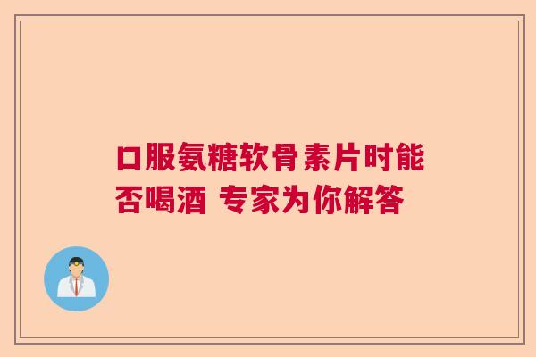 口服氨糖软骨素片时能否喝酒 专家为你解答